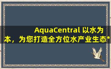 AquaCentral 以水为本，为您打造全方位水产业生态*